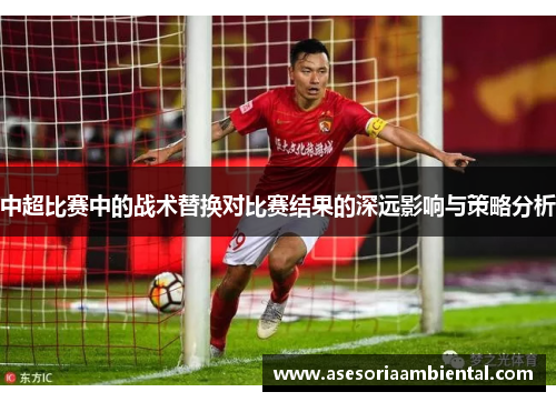中超比赛中的战术替换对比赛结果的深远影响与策略分析